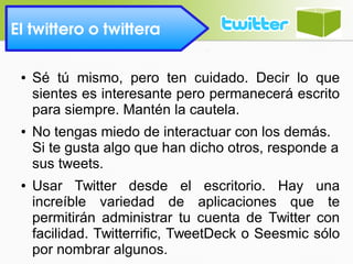 El twittero o twittera 
● Sé tú mismo, pero ten cuidado. Decir lo que
sientes es interesante pero permanecerá escrito
para siempre. Mantén la cautela.
● No tengas miedo de interactuar con los demás.
Si te gusta algo que han dicho otros, responde a
sus tweets.
● Usar Twitter desde el escritorio. Hay una
increíble variedad de aplicaciones que te
permitirán administrar tu cuenta de Twitter con
facilidad. Twitterrific, TweetDeck o Seesmic sólo
por nombrar algunos.
 