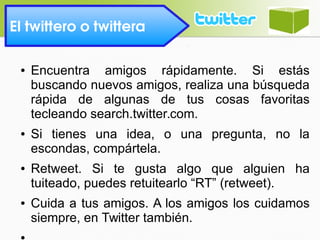 El twittero o twittera 
● Encuentra amigos rápidamente. Si estás
buscando nuevos amigos, realiza una búsqueda
rápida de algunas de tus cosas favoritas
tecleando search.twitter.com.
● Si tienes una idea, o una pregunta, no la
escondas, compártela.
● Retweet. Si te gusta algo que alguien ha
tuiteado, puedes retuitearlo “RT” (retweet).
● Cuida a tus amigos. A los amigos los cuidamos
siempre, en Twitter también.
●
 