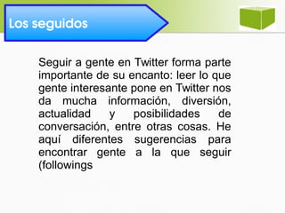 Seguir a gente en Twitter forma parte
importante de su encanto: leer lo que
gente interesante pone en Twitter nos
da mucha información, diversión,
actualidad y posibilidades de
conversación, entre otras cosas. He
aquí diferentes sugerencias para
encontrar gente a la que seguir
(followings
Los seguidos 
 