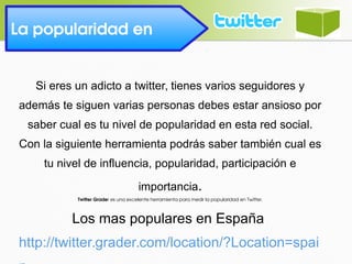 La popularidad en 
Si eres un adicto a twitter, tienes varios seguidores y
además te siguen varias personas debes estar ansioso por
saber cual es tu nivel de popularidad en esta red social.
Con la siguiente herramienta podrás saber también cual es
tu nivel de influencia, popularidad, participación e
importancia.
Twitter Grader es una excelente herramienta para medir la popularidad en Twitter.
Los mas populares en España
http://twitter.grader.com/location/?Location=spai
 