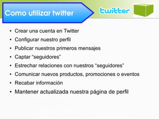 Como utilizar twitter 
● Crear una cuenta en Twitter
● Configurar nuestro perfil
● Publicar nuestros primeros mensajes
● Captar “seguidores”
● Estrechar relaciones con nuestros “seguidores”
● Comunicar nuevos productos, promociones o eventos
● Recabar información
● Mantener actualizada nuestra página de perfil
 