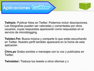Twitrpix: Publicar fotos en Twitter. Podemos incluir descripciones.
Las fotografías pueden ser valoradas y comentadas por otros
usuarios, cuyas respuestas aparecerán como respuestas en el
servicio de microblogging.
Twisten.Fm: Busca música y comparte lo que estás escuchando
en Twitter. Nuestro perfil también aparecerá en la home de esta
aplicación
.
Chirs.ps Graba sonidos o mensajes con tu voz y publícalos en
Twitter.
Twinslator: Traduce tus tweets a otros idiomas y c
Aplicaciones
 