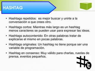 HASHTAG 
● Hashtags repetidos: es mejor buscar y unirte a la
conversación a que crees otro.
● Hashtags cortos: Mientras más largo es un hashtag
menos caracteres se pueden usar para expresar las ideas.
● Hashtags autocontenido: En otras palabras tratar de
explicarse el mismo en pocas palabras.
● Hashtags originales: Un hashtag no tiene porque ser una
variable de programación.
● Hashtag en consenso: Muy válido para charlas, ruedas de
prensa, eventos pequeños.
 