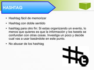 HASHTAG 
● Hashtag fácil de memorizar
● Hashtag con doble sentido
● hashtag para otro fin: Si estas organizando un evento, lo
menos que quieres es que la información y los tweets se
confundan con otras cosas. Investiga un poco y decide
cual vas a usar basándote en este punto.
● No abusar de los hashtag
 