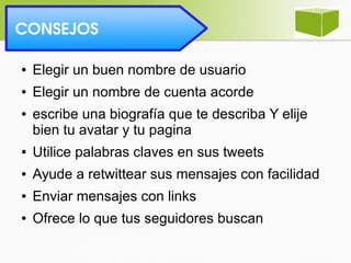  CONSEJOS 
● Elegir un buen nombre de usuario
● Elegir un nombre de cuenta acorde
● escribe una biografía que te describa Y elije
bien tu avatar y tu pagina
● Utilice palabras claves en sus tweets
● Ayude a retwittear sus mensajes con facilidad
● Enviar mensajes con links
● Ofrece lo que tus seguidores buscan
 