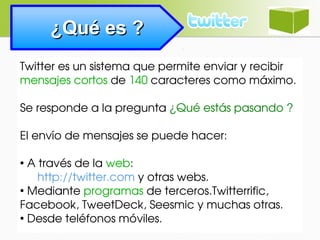 ¿Qué es ?¿Qué es ?
Twitter es un sistema que permite enviar y recibir 
mensajes cortos de 140 caracteres como máximo.
Se responde a la pregunta ¿Qué estás pasando ? 
El envío de mensajes se puede hacer:
●
 A través de la web:
 http://twitter.com y otras webs.
●
 Mediante programas de terceros.Twitterrific, 
Facebook, TweetDeck, Seesmic y muchas otras.
●
 Desde teléfonos móviles.
 