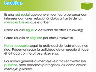 Es una red social que pone en contacto personas con 
intereses comunes, relacionándolas a través de los 
mensajes breves que escriben
Cada usuario sigue la actividad de otros (following)
Cada usuario es seguido por otros (followers)
No es necesario seguir la actividad de todo el que nos 
siga. Podemos seguir la actividad de un usuario sin que 
él lo haga con nosotros y viceversa.
Por norma general los mensajes escritos en twitter son 
públicos, pero podemos protegerlos, así como enviar 
mensajes privados.
 