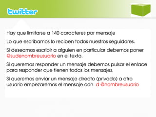 Hay que limitarse a 140 caracteres por mensaje
Lo que escribamos lo reciben todos nuestros seguidores.
Si deseamos escribir a alguien en particular debemos poner 
@sudenombreusuario en el texto.
Si queremos responder un mensaje debemos pulsar el enlace 
para responder que tienen todos los mensajes.
Si queremos enviar un mensaje directo (privado) a otro 
usuario empezaremos el mensaje con: d @nombreusuario 
 