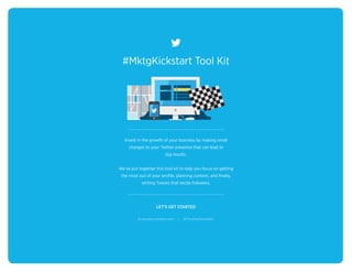 #MktgKickstart Tool Kit
LET’S GET STARTED
Invest in the growth of your business by making small
changes to your Twitter presence that can lead to
big results.
We’ve put together this tool kit to help you focus on getting
the most out of your profile, planning content, and finally,
writing Tweets that excite followers.
business.twitter.com | @TwitterSmallBiz
 