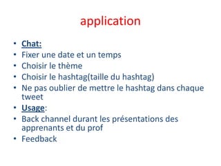 application
• Chat:
• Fixer une date et un temps
• Choisir le thème
• Choisir le hashtag(taille du hashtag)
• Ne pas oublier de mettre le hashtag dans chaque
tweet
• Usage:
• Back channel durant les présentations des
apprenants et du prof
• Feedback
 