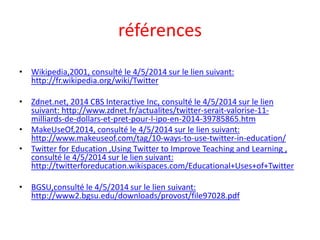 références
• Wikipedia,2001, consulté le 4/5/2014 sur le lien suivant:
http://fr.wikipedia.org/wiki/Twitter
• Zdnet.net, 2014 CBS Interactive Inc, consulté le 4/5/2014 sur le lien
suivant: http://www.zdnet.fr/actualites/twitter-serait-valorise-11-
milliards-de-dollars-et-pret-pour-l-ipo-en-2014-39785865.htm
• MakeUseOf,2014, consulté le 4/5/2014 sur le lien suivant:
http://www.makeuseof.com/tag/10-ways-to-use-twitter-in-education/
• Twitter for Education ,Using Twitter to Improve Teaching and Learning ,
consulté le 4/5/2014 sur le lien suivant:
http://twitterforeducation.wikispaces.com/Educational+Uses+of+Twitter
• BGSU,consulté le 4/5/2014 sur le lien suivant:
http://www2.bgsu.edu/downloads/provost/file97028.pdf
 