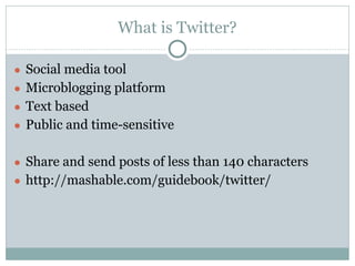 What is Twitter?
● Social media tool
● Microblogging platform
● Text based
● Public and time-sensitive
● Share and send posts of less than 140 characters
● http://mashable.com/guidebook/twitter/
 