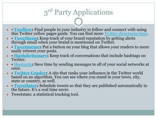 3rd
Party Applications
● • Twellow: Find people in your industry to follow and connect with using
this Twitter yellow pages guide. You can find more Twitter directories here.
● • Tweetbeep: Keep track of your brand reputation by getting alerts
through email when your brand is mentioned on Twitter.
● • Tweetmeme: Put a button on your blog that allows your readers to more
easily retweet your posts.
● • Hashdictionary: Keep track of conversations that include hashtags on
Twitter.
● • Hootsuite: Save time by sending messages to all of your social networks at
once.
● • Twitter Grader: A site that ranks your influence in the Twitter world
based on an algorithm. You can see where you stand in your town, city,
state or country, as well.
● • Tweetlater: Schedule tweets so that they are published automatically in
the future. It’s a real time saver.
● Tweetstats: a statistical tracking tool.
 