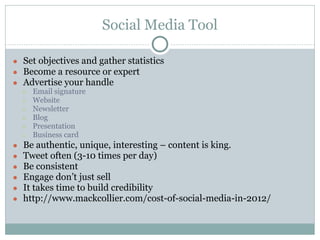 Social Media Tool
● Set objectives and gather statistics
● Become a resource or expert
● Advertise your handle
○ Email signature
○ Website
○ Newsletter
○ Blog
○ Presentation
○ Business card
● Be authentic, unique, interesting – content is king.
● Tweet often (3-10 times per day)
● Be consistent
● Engage don’t just sell
● It takes time to build credibility
● http://www.mackcollier.com/cost-of-social-media-in-2012/
 
