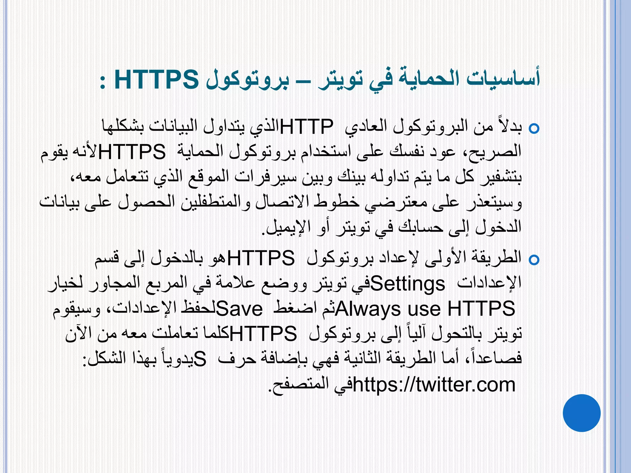 ‫في‬ ‫الحماية‬ ‫أساسيات‬‫تويتر‬–‫بروتوكول‬HTTPS:
‫العادي‬ ‫البروتوكول‬ ‫من‬ ً‫ال‬‫بد‬HTTP‫بشكلها‬ ‫البيانات‬ ‫يتداول‬ ‫الذي‬
‫الحماية‬ ‫بروتوكول‬ ‫استخدام‬ ‫على‬ ‫نفسك‬ ‫عود‬ ،‫الصريح‬HTTPS‫يقوم‬ ‫ألنه‬
‫وبين‬ ‫بينك‬ ‫تداوله‬ ‫يتم‬ ‫ما‬ ‫كل‬ ‫بتشفير‬‫سيرفرات‬‫ت‬ ‫الذي‬ ‫الموقع‬،‫معه‬ ‫تعامل‬
‫على‬ ‫وسيتعذر‬‫معترضي‬‫عل‬ ‫الحصول‬ ‫والمتطفلين‬ ‫االتصال‬ ‫خطوط‬‫بيانات‬ ‫ى‬
‫في‬ ‫حسابك‬ ‫إلى‬ ‫الدخول‬‫تويتر‬‫أو‬‫اإليميل‬.
‫بروتوكول‬ ‫إلعداد‬ ‫األولى‬ ‫الطريقة‬HTTPS‫قسم‬ ‫إلى‬ ‫بالدخول‬ ‫هو‬
‫اإلعدادات‬Settings‫في‬‫تويتر‬‫لخي‬ ‫المجاور‬ ‫المربع‬ ‫في‬ ‫عالمة‬ ‫ووضع‬‫ار‬
Always use HTTPS‫اضغط‬ ‫ثم‬Save‫وسيقوم‬ ،‫اإلعدادات‬ ‫لحفظ‬
‫تويتر‬‫بروتوكول‬ ‫إلى‬ ً‫ا‬‫آلي‬ ‫بالتحول‬HTTPS‫اآلن‬ ‫من‬ ‫معه‬ ‫تعاملت‬ ‫كلما‬
‫حرف‬ ‫بإضافة‬ ‫فهي‬ ‫الثانية‬ ‫الطريقة‬ ‫أما‬ ،ً‫ا‬‫فصاعد‬S‫بهذا‬ ً‫ا‬‫يدوي‬‫الشكل‬:
https://twitter.com‫المتصفح‬ ‫في‬.
 