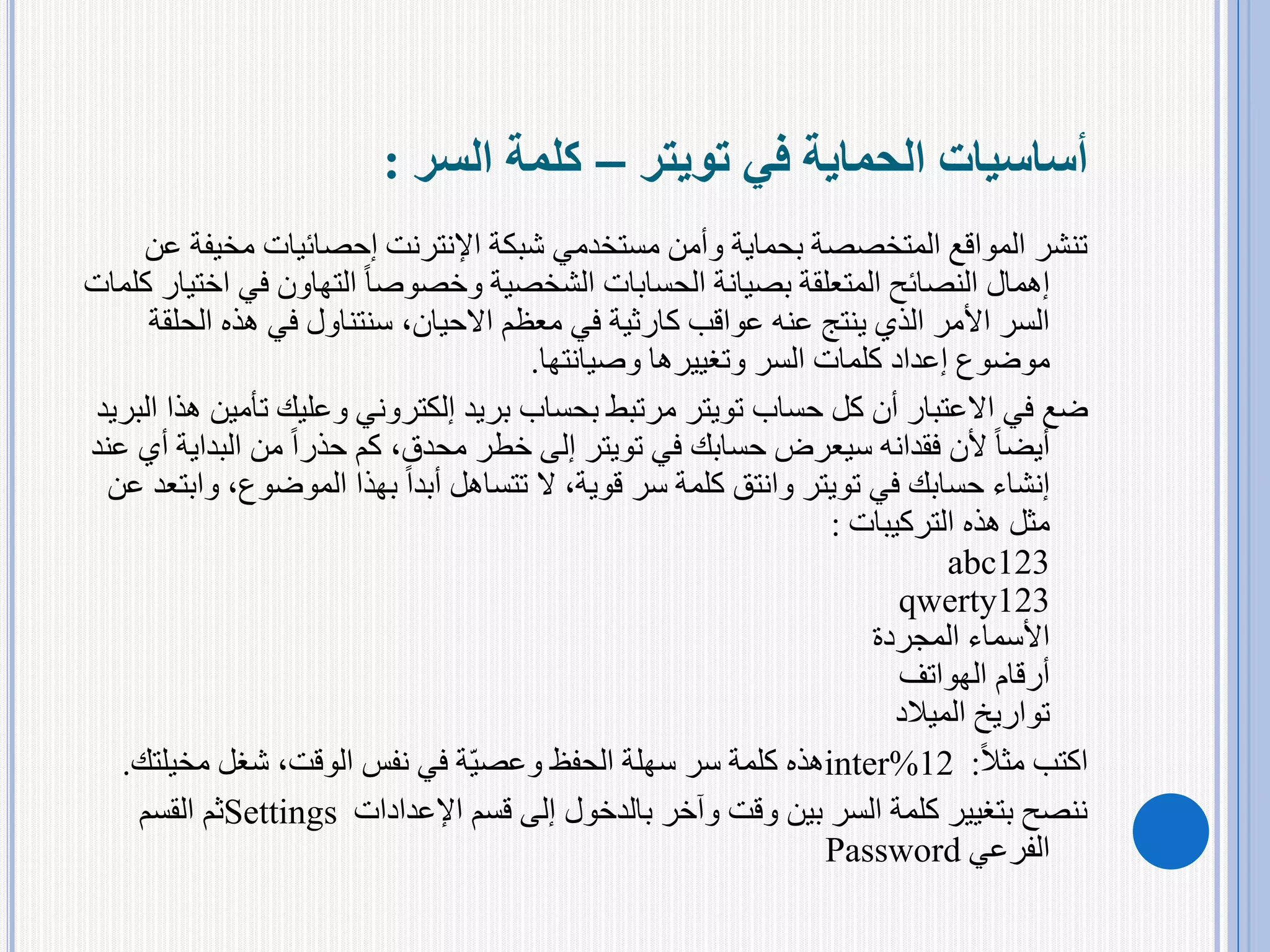 ‫في‬ ‫الحماية‬ ‫أساسيات‬‫تويتر‬–‫كلمة‬‫السر‬:
‫مخي‬ ‫إحصائيات‬ ‫اإلنترنت‬ ‫شبكة‬ ‫مستخدمي‬ ‫وأمن‬ ‫بحماية‬ ‫المتخصصة‬ ‫المواقع‬ ‫تنشر‬‫عن‬ ‫فة‬
‫في‬ ‫التهاون‬ ً‫ا‬‫وخصوص‬ ‫الشخصية‬ ‫الحسابات‬ ‫بصيانة‬ ‫المتعلقة‬ ‫النصائح‬ ‫إهمال‬‫كلمات‬ ‫اختيار‬
‫عواقب‬ ‫عنه‬ ‫ينتج‬ ‫الذي‬ ‫األمر‬ ‫السر‬‫كارثية‬‫الح‬ ‫هذه‬ ‫في‬ ‫سنتناول‬ ،‫االحيان‬ ‫معظم‬ ‫في‬‫لقة‬
‫وصيانتها‬ ‫وتغييرها‬ ‫السر‬ ‫كلمات‬ ‫إعداد‬ ‫موضوع‬.
‫حساب‬ ‫كل‬ ‫أن‬ ‫االعتبار‬ ‫في‬ ‫ضع‬‫تويتر‬‫ت‬ ‫وعليك‬ ‫إلكتروني‬ ‫بريد‬ ‫بحساب‬ ‫مرتبط‬‫البريد‬ ‫هذا‬ ‫أمين‬
‫في‬ ‫حسابك‬ ‫سيعرض‬ ‫فقدانه‬ ‫ألن‬ ً‫ا‬‫أيض‬‫تويتر‬‫الب‬ ‫من‬ ً‫ا‬‫حذر‬ ‫كم‬ ،‫محدق‬ ‫خطر‬ ‫إلى‬‫عند‬ ‫أي‬ ‫داية‬
‫في‬ ‫حسابك‬ ‫إنشاء‬‫تويتر‬‫الموضوع‬ ‫بهذا‬ ً‫ا‬‫أبد‬ ‫تتساهل‬ ‫ال‬ ،‫قوية‬ ‫سر‬ ‫كلمة‬ ‫وانتق‬‫عن‬ ‫وابتعد‬ ،
‫هذه‬ ‫مثل‬‫التركيبات‬:
abc123
qwerty123
‫المجردة‬ ‫األسماء‬
‫الهواتف‬ ‫أرقام‬
‫الميالد‬ ‫تواريخ‬
‫اكتب‬ً‫ال‬‫مث‬:inter%12‫مخيلت‬ ‫شغل‬ ،‫الوقت‬ ‫نفس‬ ‫في‬ ‫ة‬‫وعصي‬ ‫الحفظ‬ ‫سهلة‬ ‫سر‬ ‫كلمة‬ ‫هذه‬‫ك‬.
‫اإلعدادات‬ ‫قسم‬ ‫إلى‬ ‫بالدخول‬ ‫وآخر‬ ‫وقت‬ ‫بين‬ ‫السر‬ ‫كلمة‬ ‫بتغيير‬ ‫ننصح‬Settings‫القسم‬ ‫ثم‬
‫الفرعي‬Password
 