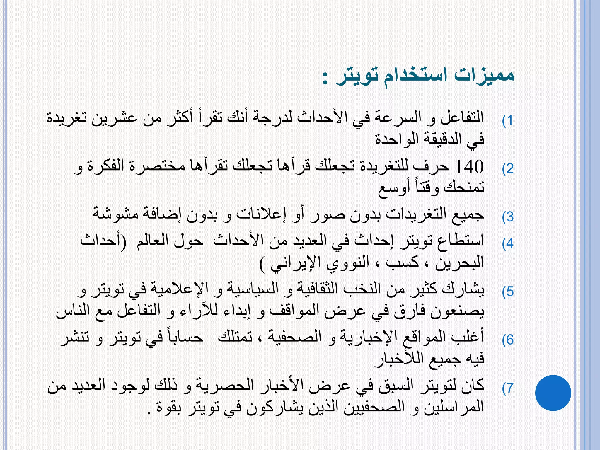 ‫استخدام‬ ‫مميزات‬‫تويتر‬:
(1‫عشرين‬ ‫من‬ ‫أكثر‬ ‫تقرأ‬ ‫أنك‬ ‫لدرجة‬ ‫األحداث‬ ‫في‬ ‫السرعة‬ ‫و‬ ‫التفاعل‬‫ت‬‫غريدة‬
‫الواحدة‬ ‫الدقيقة‬ ‫في‬
(2140‫حرف‬‫للتغريدة‬‫الفكر‬ ‫مختصرة‬ ‫تقرأها‬ ‫تجعلك‬ ‫قرأها‬ ‫تجعلك‬‫و‬ ‫ة‬
‫أوسع‬ ً‫ا‬‫وقت‬ ‫تمنحك‬
(3‫جميع‬‫التغريدات‬‫مشوشة‬ ‫إضافة‬ ‫بدون‬ ‫و‬ ‫إعالنات‬ ‫أو‬ ‫صور‬ ‫بدون‬
(4‫استطاع‬‫تويتر‬‫حول‬ ‫األحداث‬ ‫من‬ ‫العديد‬ ‫في‬ ‫إحداث‬‫العالم‬(‫أحداث‬
‫البحرين‬،‫كسب‬‫النووي‬ ،‫اإليراني‬)
(5‫في‬ ‫اإلعالمية‬ ‫و‬ ‫السياسية‬ ‫و‬ ‫الثقافية‬ ‫النخب‬ ‫من‬ ‫كثير‬ ‫يشارك‬‫ت‬‫ويتر‬‫و‬
‫الن‬ ‫مع‬ ‫التفاعل‬ ‫و‬ ‫لآلراء‬ ‫إبداء‬ ‫و‬ ‫المواقف‬ ‫عرض‬ ‫في‬ ‫فارق‬ ‫يصنعون‬‫اس‬
(6‫و‬ ‫اإلخبارية‬ ‫المواقع‬ ‫أغلب‬‫الصحفية‬‫في‬ ً‫ا‬‫حساب‬ ‫تمتلك‬ ،‫تويت‬‫ر‬‫تنشر‬ ‫و‬
‫الألخبار‬ ‫جميع‬ ‫فيه‬
(7‫كان‬‫لتويتر‬‫األخبار‬ ‫عرض‬ ‫في‬ ‫السبق‬‫الحصرية‬‫الع‬ ‫لوجود‬ ‫ذلك‬ ‫و‬‫من‬ ‫ديد‬
‫في‬ ‫يشاركون‬ ‫الذين‬ ‫الصحفيين‬ ‫و‬ ‫المراسلين‬‫تويتر‬‫بقوة‬.
 