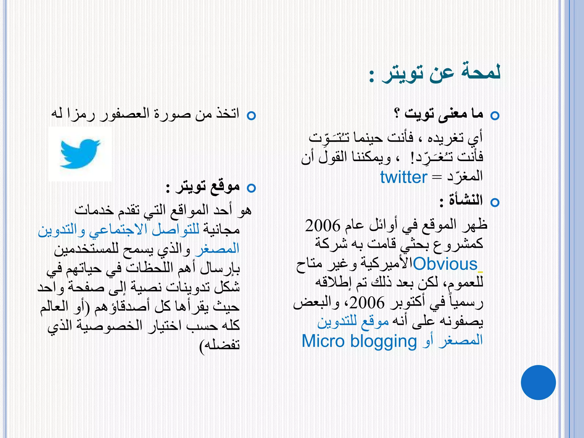 ‫تويتر‬ ‫عن‬ ‫لمحة‬:
‫له‬ ‫رمزا‬ ‫العصفور‬ ‫صورة‬ ‫من‬ ‫اتخذ‬
‫موقع‬‫تويتر‬:
‫خدمات‬ ‫تقدم‬ ‫التي‬ ‫المواقع‬ ‫أحد‬ ‫هو‬
‫مجانية‬‫والت‬ ‫االجتماعي‬ ‫للتواصل‬‫دوين‬
‫المصغر‬‫للمستخدمي‬ ‫يسمح‬ ‫والذي‬‫ن‬
‫ف‬ ‫حياتهم‬ ‫في‬ ‫اللحظات‬ ‫أهم‬ ‫بإرسال‬‫ي‬
‫شكل‬‫تدوينات‬‫صفحة‬ ‫إلى‬ ‫نصية‬‫واحد‬
‫كل‬ ‫يقرأها‬ ‫حيث‬‫أصدقاؤهم‬(‫العال‬ ‫أو‬‫م‬
‫الذ‬ ‫الخصوصية‬ ‫اختيار‬ ‫حسب‬ ‫كله‬‫ي‬
‫تفضله‬)
‫؟‬ ‫تويت‬ ‫معنى‬ ‫ما‬
‫حينما‬ ‫فأنت‬ ، ‫تغريده‬ ‫أي‬‫ـ‬َ‫تـ‬ُ‫ـ‬‫ت‬‫ت‬ِّ‫و‬
‫فأنت‬‫د‬ ِّ‫ـر‬َ‫غـ‬ُ‫ـ‬‫ت‬!‫ال‬ ‫ويمكننا‬ ،‫أن‬ ‫قول‬
‫د‬‫المغر‬=twitter
‫النشأة‬:
‫عام‬ ‫أوائل‬ ‫في‬ ‫الموقع‬ ‫ظهر‬2006
‫شركة‬ ‫به‬ ‫قامت‬ ‫بحثي‬ ‫كمشروع‬
Obvious‫متاح‬ ‫وغير‬ ‫األميركية‬
‫إطالقه‬ ‫تم‬ ‫ذلك‬ ‫بعد‬ ‫لكن‬ ،‫للعموم‬
‫أكتوبر‬ ‫في‬ ً‫ا‬‫رسمي‬2006‫والبعض‬ ،
‫أنه‬ ‫على‬ ‫يصفونه‬‫للتدوين‬ ‫موقع‬
‫أو‬ ‫المصغر‬Micro blogging
 