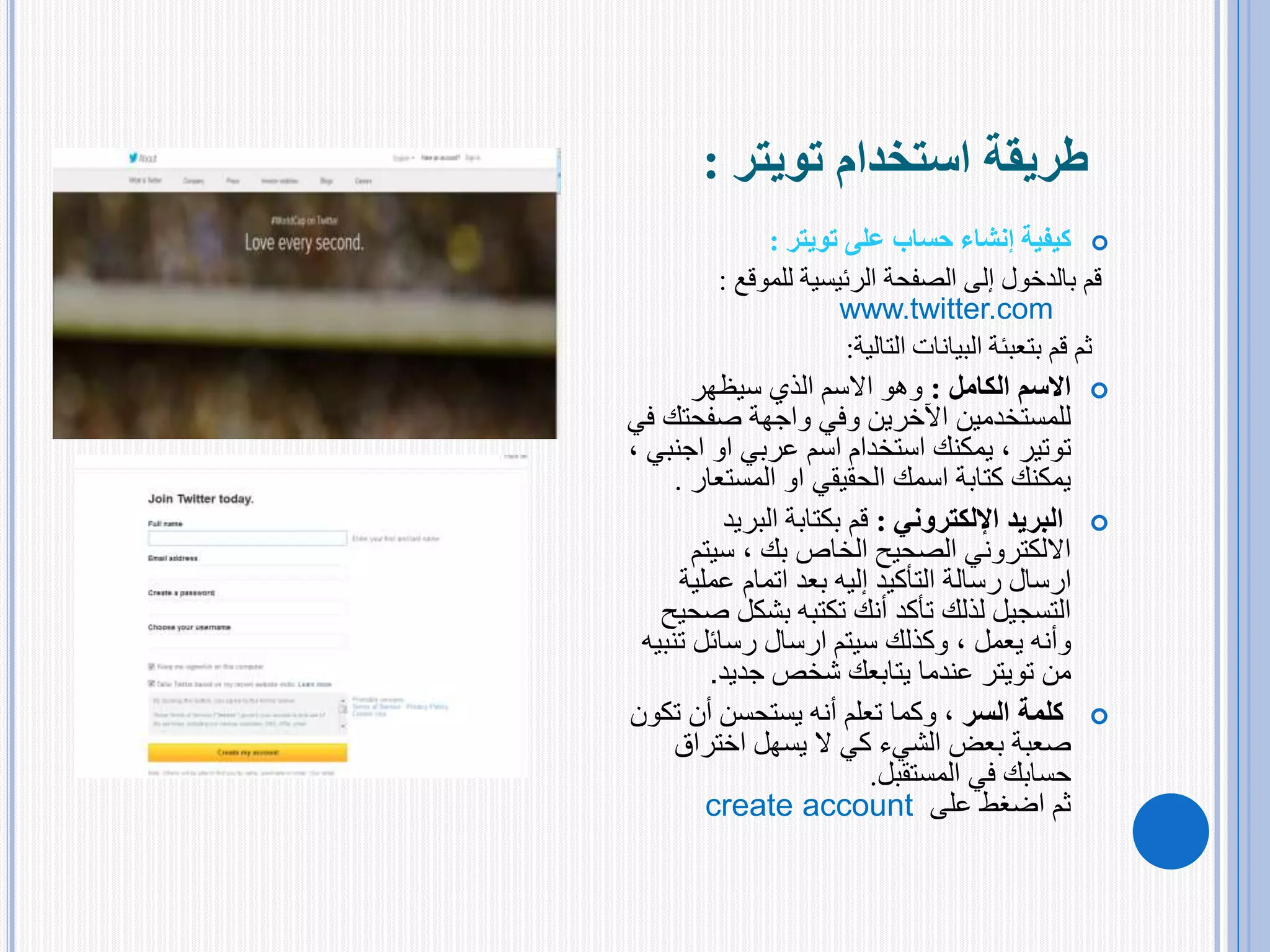 ‫استخدام‬ ‫طريقة‬‫تويتر‬:
‫على‬ ‫حساب‬ ‫إنشاء‬ ‫كيفية‬‫تويتر‬:
‫الرئيسية‬ ‫الصفحة‬ ‫إلى‬ ‫بالدخول‬ ‫قم‬‫للموقع‬:
www.twitter.com
‫التالية‬ ‫البيانات‬ ‫بتعبئة‬ ‫قم‬ ‫ثم‬:
‫االسم‬‫الكامل‬:‫سيظهر‬ ‫الذي‬ ‫االسم‬ ‫وهو‬
‫صفحت‬ ‫واجهة‬ ‫وفي‬ ‫اآلخرين‬ ‫للمستخدمين‬‫في‬ ‫ك‬
‫توتير‬‫او‬ ‫عربي‬ ‫اسم‬ ‫استخدام‬ ‫يمكنك‬ ،‫اج‬‫نبي‬،
‫او‬ ‫الحقيقي‬ ‫اسمك‬ ‫كتابة‬ ‫يمكنك‬‫المستع‬‫ار‬.
‫البريد‬‫اإللكتروني‬:‫البريد‬ ‫بكتابة‬ ‫قم‬
‫الخاص‬ ‫الصحيح‬ ‫االلكتروني‬‫بك‬‫سيت‬ ،‫م‬
‫عملي‬ ‫اتمام‬ ‫بعد‬ ‫إليه‬ ‫التأكيد‬ ‫رسالة‬ ‫ارسال‬‫ة‬
‫بشكل‬ ‫تكتبه‬ ‫أنك‬ ‫تأكد‬ ‫لذلك‬ ‫التسجيل‬‫صحيح‬
‫وأنه‬‫يعمل‬‫ت‬ ‫رسائل‬ ‫ارسال‬ ‫سيتم‬ ‫وكذلك‬ ،‫نبيه‬
‫من‬‫تويتر‬‫جديد‬ ‫شخص‬ ‫يتابعك‬ ‫عندما‬.
‫كلمة‬‫السر‬‫ت‬ ‫أن‬ ‫يستحسن‬ ‫أنه‬ ‫تعلم‬ ‫وكما‬ ،‫كون‬
‫اختراق‬ ‫يسهل‬ ‫ال‬ ‫كي‬ ‫الشيء‬ ‫بعض‬ ‫صعبة‬
‫المستقبل‬ ‫في‬ ‫حسابك‬.
‫على‬ ‫اضغط‬ ‫ثم‬create account
 