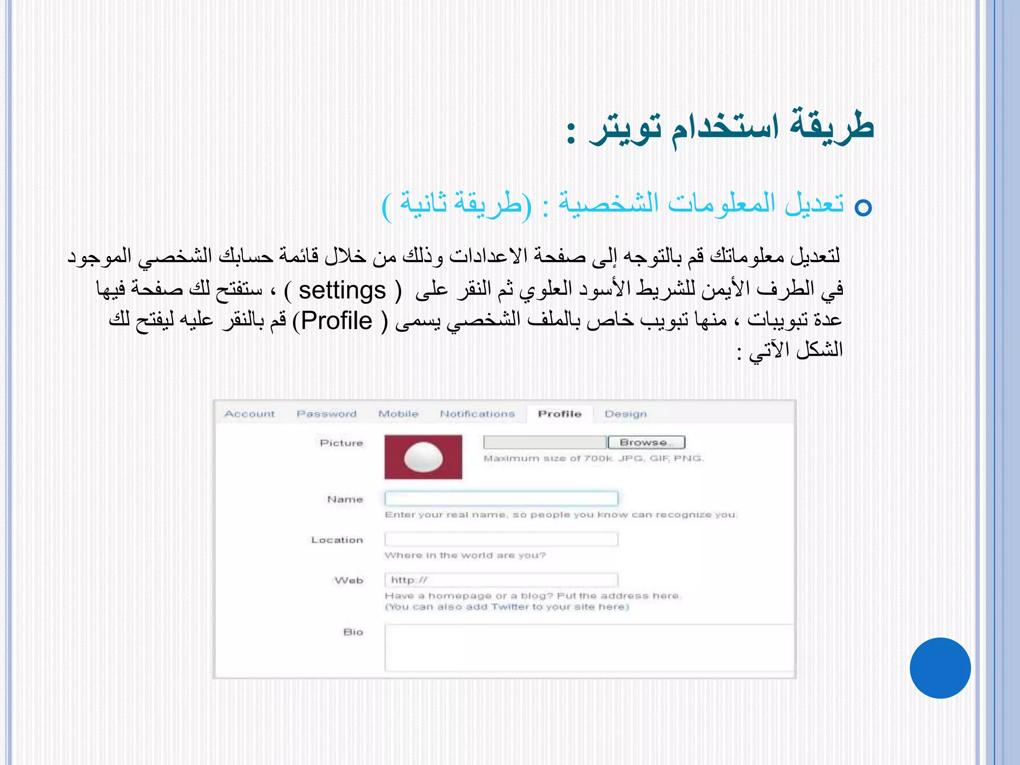 ‫استخدام‬ ‫طريقة‬‫تويتر‬:
‫المعلومات‬ ‫تعديل‬‫الشخصية‬:(‫طريقة‬‫ثانية‬)
‫الشخصي‬ ‫حسابك‬ ‫قائمة‬ ‫خالل‬ ‫من‬ ‫وذلك‬ ‫االعدادات‬ ‫صفحة‬ ‫إلى‬ ‫بالتوجه‬ ‫قم‬ ‫معلوماتك‬ ‫لتعديل‬‫الموجود‬
‫على‬ ‫النقر‬ ‫ثم‬ ‫العلوي‬ ‫األسود‬ ‫للشريط‬ ‫األيمن‬ ‫الطرف‬ ‫في‬settings ))،‫فيها‬ ‫صفحة‬ ‫لك‬ ‫ستفتح‬
‫عدة‬‫تبويبات‬‫يسمى‬ ‫الشخصي‬ ‫بالملف‬ ‫خاص‬ ‫تبويب‬ ‫منها‬ ،Profile ))‫لك‬ ‫ليفتح‬ ‫عليه‬ ‫بالنقر‬ ‫قم‬
‫الشكل‬‫اآلتي‬:
 