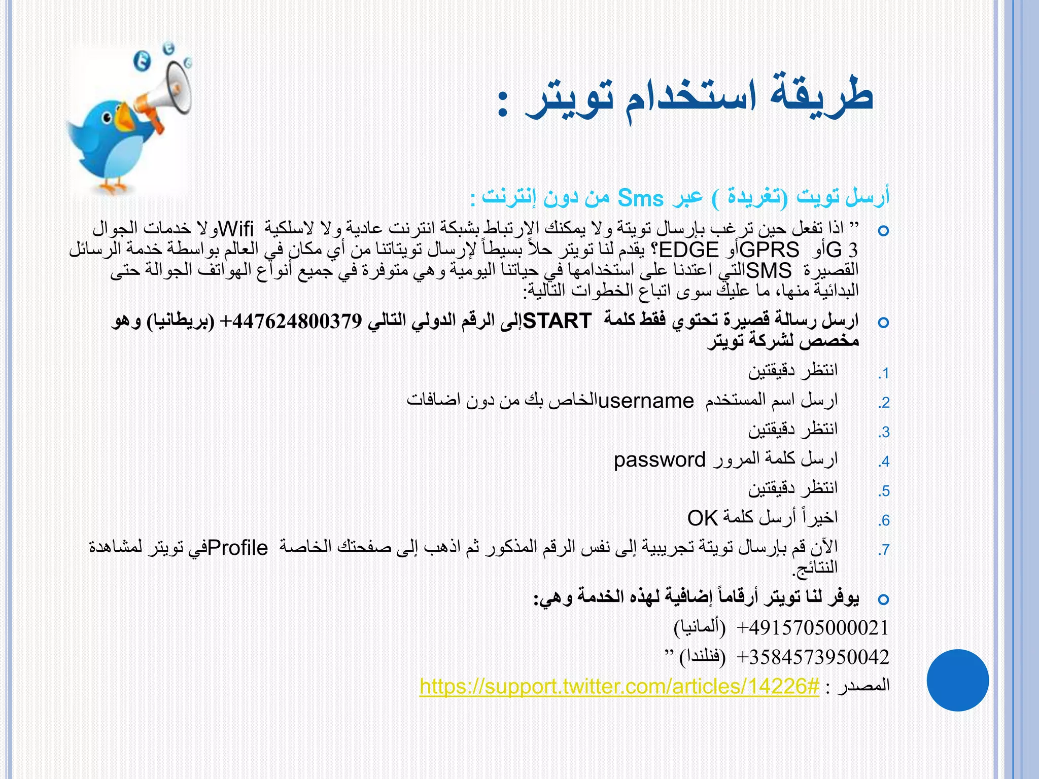 ‫أرسل‬‫تويت‬(‫تغريدة‬)‫عبر‬Sms‫إنترنت‬ ‫دون‬ ‫من‬:
”‫بإرسال‬ ‫ترغب‬ ‫حين‬ ‫تفعل‬ ‫اذا‬‫تويتة‬‫السلكية‬ ‫وال‬ ‫عادية‬ ‫انترنت‬ ‫بشبكة‬ ‫االرتباط‬ ‫يمكنك‬ ‫وال‬Wifi‫الجوال‬ ‫خدمات‬ ‫وال‬
3G‫أو‬GPRS‫أو‬EDGE‫؟‬‫لنا‬ ‫يقدم‬‫تويتر‬‫إلرسال‬ ً‫ا‬‫بسيط‬ ً‫ال‬‫ح‬‫تويتاتنا‬‫بواسطة‬ ‫العالم‬ ‫في‬ ‫مكان‬ ‫أي‬ ‫من‬‫الرسائل‬ ‫خدمة‬
‫القصيرة‬SMS‫التي‬‫ح‬ ‫الجوالة‬ ‫الهواتف‬ ‫أنواع‬ ‫جميع‬ ‫في‬ ‫متوفرة‬ ‫وهي‬ ‫اليومية‬ ‫حياتنا‬ ‫في‬ ‫استخدامها‬ ‫على‬ ‫اعتدنا‬‫تى‬
‫الخطوات‬ ‫اتباع‬ ‫سوى‬ ‫عليك‬ ‫ما‬ ،‫منها‬ ‫البدائية‬‫التالية‬:
‫كلمة‬ ‫فقط‬ ‫تحتوي‬ ‫قصيرة‬ ‫رسالة‬ ‫ارسل‬START‫التالي‬ ‫الدولي‬ ‫الرقم‬ ‫إلى‬447624800379+(‫بريطانيا‬)‫وهو‬
‫لشركة‬ ‫مخصص‬‫تويتر‬
.1‫دقيقتين‬ ‫انتظر‬
.2‫المستخدم‬ ‫اسم‬ ‫ارسل‬username‫اضافات‬ ‫دون‬ ‫من‬ ‫بك‬ ‫الخاص‬
.3‫دقيقتين‬ ‫انتظر‬
.4‫المرور‬ ‫كلمة‬ ‫ارسل‬password
.5‫دقيقتين‬ ‫انتظر‬
.6‫كلمة‬ ‫أرسل‬ ً‫ا‬‫اخير‬OK
.7‫بإرسال‬ ‫قم‬ ‫اآلن‬‫تويتة‬‫الخاصة‬ ‫صفحتك‬ ‫إلى‬ ‫اذهب‬ ‫ثم‬ ‫المذكور‬ ‫الرقم‬ ‫نفس‬ ‫إلى‬ ‫تجريبية‬Profile‫في‬‫تويتر‬‫لمشاهدة‬
‫النتائج‬.
‫لنا‬ ‫يوفر‬‫تويتر‬‫الخدمة‬ ‫لهذه‬ ‫إضافية‬ ً‫ا‬‫أرقام‬‫وهي‬:
4915705000021+(‫ألمانيا‬)
3584573950042+(‫فنلندا‬)”
‫المصدر‬:https://support.twitter.com/articles/14226#
‫استخدام‬ ‫طريقة‬‫تويتر‬:
 