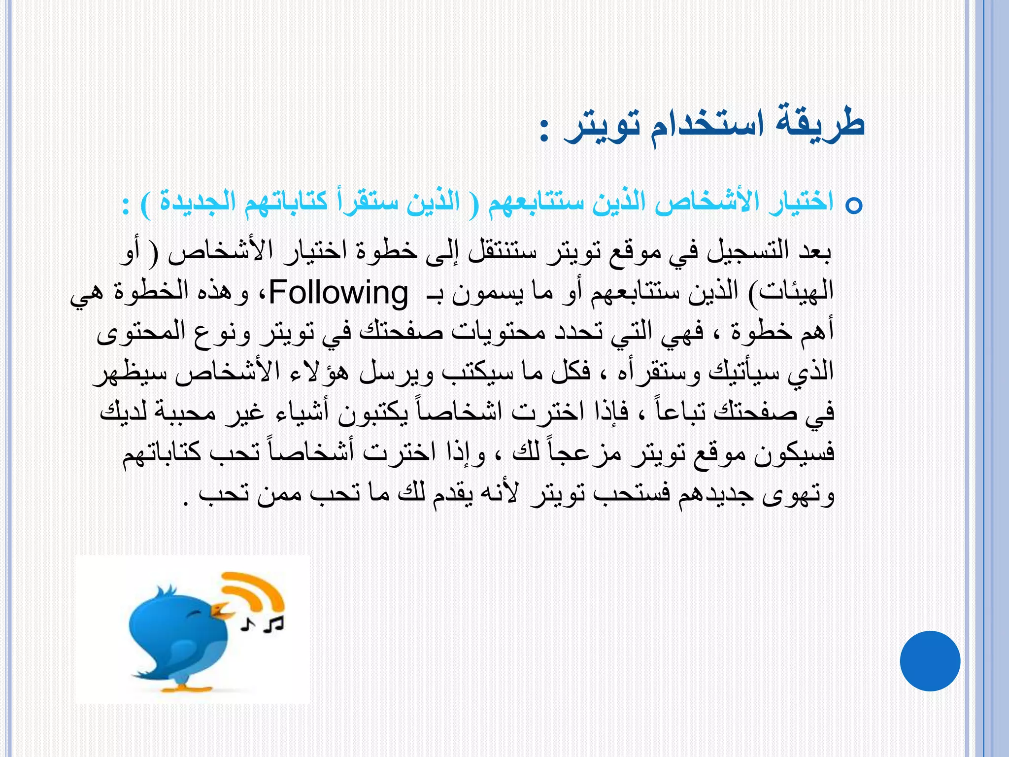 ‫استخدام‬ ‫طريقة‬‫تويتر‬:
‫الذين‬ ‫األشخاص‬ ‫اختيار‬‫ستتابعهم‬(‫كتاباتهم‬ ‫ستقرأ‬ ‫الذين‬‫الجدي‬‫دة‬: )
‫موقع‬ ‫في‬ ‫التسجيل‬ ‫بعد‬‫تويتر‬‫اختيار‬ ‫خطوة‬ ‫إلى‬ ‫ستنتقل‬‫األشخ‬‫اص‬(‫أو‬
‫الهيئات‬)‫يسمون‬ ‫ما‬ ‫أو‬ ‫ستتابعهم‬ ‫الذين‬‫بـ‬Following،‫هي‬ ‫الخطوة‬ ‫وهذه‬
‫أهم‬‫خطوة‬‫في‬ ‫صفحتك‬ ‫محتويات‬ ‫تحدد‬ ‫التي‬ ‫فهي‬ ،‫تويتر‬‫الم‬ ‫ونوع‬‫حتوى‬
‫سيأتيك‬ ‫الذي‬‫وستقرأه‬‫س‬ ‫األشخاص‬ ‫هؤالء‬ ‫ويرسل‬ ‫سيكتب‬ ‫ما‬ ‫فكل‬ ،‫يظهر‬
‫صفحتك‬ ‫في‬ً‫ا‬‫تباع‬‫غير‬ ‫أشياء‬ ‫يكتبون‬ ً‫ا‬‫اشخاص‬ ‫اخترت‬ ‫فإذا‬ ،‫لديك‬ ‫محببة‬
‫موقع‬ ‫فسيكون‬‫تويتر‬ً‫ا‬‫مزعج‬‫لك‬‫كت‬ ‫تحب‬ ً‫ا‬‫أشخاص‬ ‫اخترت‬ ‫وإذا‬ ،‫اباتهم‬
‫وتهوى‬‫جديدهم‬‫فستحب‬‫تويتر‬‫ممن‬ ‫تحب‬ ‫ما‬ ‫لك‬ ‫يقدم‬ ‫ألنه‬‫تحب‬.
 