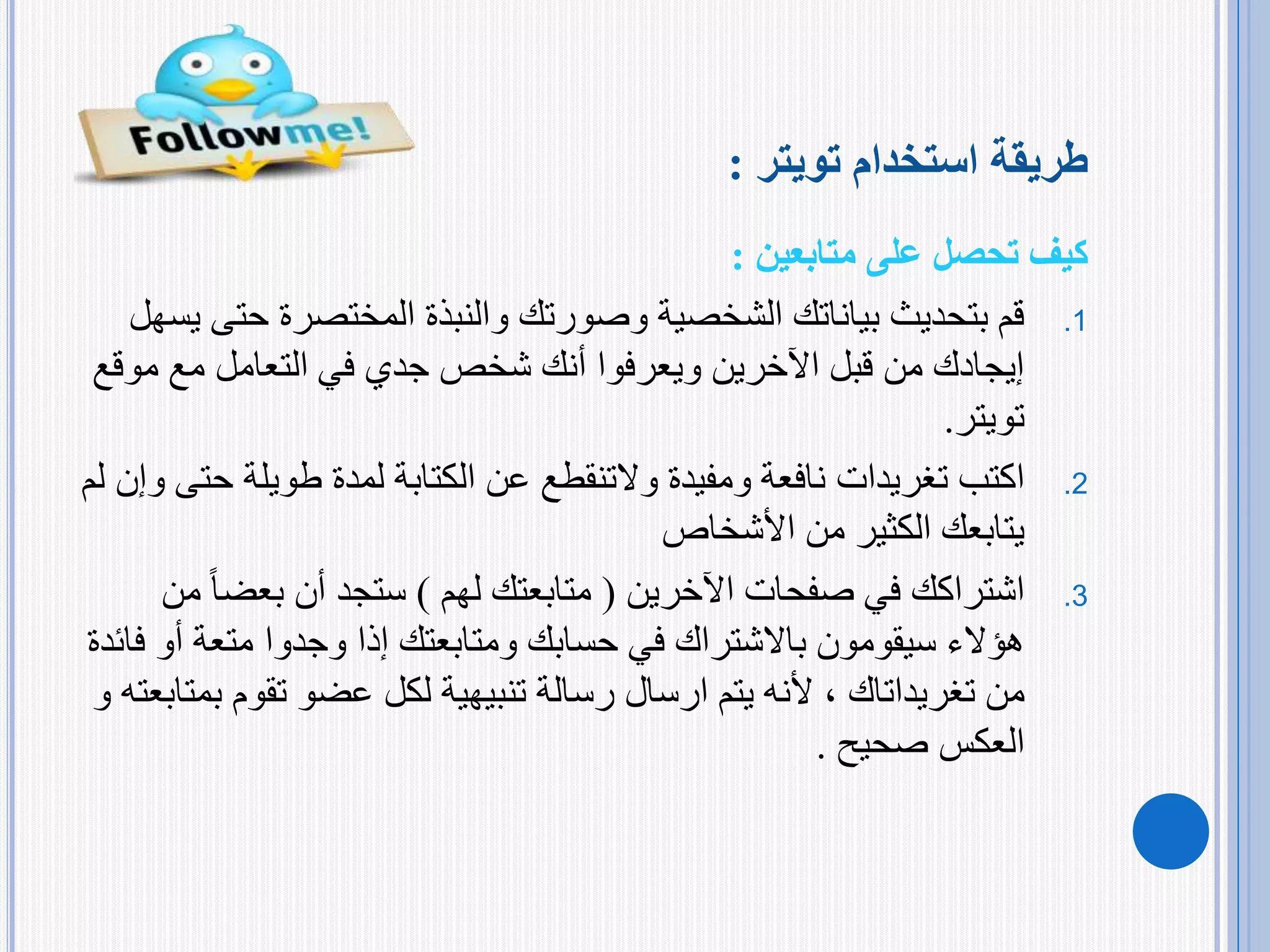 ‫استخدام‬ ‫طريقة‬‫تويتر‬:
‫على‬ ‫تحصل‬ ‫كيف‬‫متابعين‬:
.1‫ح‬ ‫المختصرة‬ ‫والنبذة‬ ‫وصورتك‬ ‫الشخصية‬ ‫بياناتك‬ ‫بتحديث‬ ‫قم‬‫يسهل‬ ‫تى‬
‫م‬ ‫مع‬ ‫التعامل‬ ‫في‬ ‫جدي‬ ‫شخص‬ ‫أنك‬ ‫ويعرفوا‬ ‫اآلخرين‬ ‫قبل‬ ‫من‬ ‫إيجادك‬‫وقع‬
‫تويتر‬.
.2‫اكتب‬‫تغريدات‬‫ومفيدة‬ ‫نافعة‬‫والتنقطع‬‫ح‬ ‫طويلة‬ ‫لمدة‬ ‫الكتابة‬ ‫عن‬‫لم‬ ‫وإن‬ ‫تى‬
‫األشخاص‬ ‫من‬ ‫الكثير‬ ‫يتابعك‬
.3‫صفحات‬ ‫في‬ ‫اشتراكك‬‫اآلخرين‬(‫متابعتك‬‫لهم‬)ً‫ا‬‫بعض‬ ‫أن‬ ‫ستجد‬‫من‬
‫أ‬ ‫متعة‬ ‫وجدوا‬ ‫إذا‬ ‫ومتابعتك‬ ‫حسابك‬ ‫في‬ ‫باالشتراك‬ ‫سيقومون‬ ‫هؤالء‬‫فائدة‬ ‫و‬
‫من‬‫تغريداتاك‬‫رسالة‬ ‫ارسال‬ ‫يتم‬ ‫ألنه‬ ،‫تنبيهية‬‫تقوم‬ ‫عضو‬ ‫لكل‬‫و‬ ‫بمتابعته‬
‫العكس‬‫صحيح‬.
 