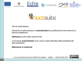 Corso di specializzazione per bibliotecario digitale -- Cagliari -- Daniele Satta 2014
Tool di automazione.
Consente di automatizzare e calendarizzare la pubblicazione dei contenuti su
diverse piattaforme
Utilissimo anche nella versione free
La funzione autoschedule invia i post in base all'analisi della popolarità dei
post precedenti
Attenzione ai contenuti
 