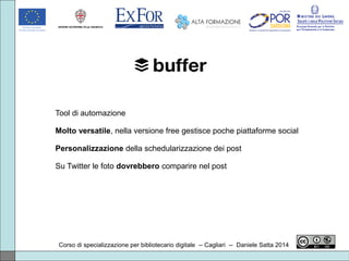Corso di specializzazione per bibliotecario digitale -- Cagliari -- Daniele Satta 2014
Tool di automazione
Molto versatile, nella versione free gestisce poche piattaforme social
Personalizzazione della schedularizzazione dei post
Su Twitter le foto dovrebbero comparire nel post
 