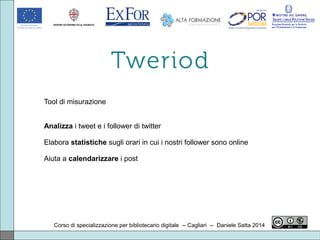 Corso di specializzazione per bibliotecario digitale -- Cagliari -- Daniele Satta 2014
Tool di misurazione
Analizza i tweet e i follower di twitter
Elabora statistiche sugli orari in cui i nostri follower sono online
Aiuta a calendarizzare i post
 