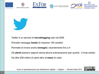 Corso di specializzazione per bibliotecario digitale -- Cagliari -- Daniele Satta 2014
Twitter è un servizio di microblogging nato nel 2006
Prevede messaggi (tweet) di massimo 140 caratteri
Permette di inviare anche immagini, recentemente fino a 4
Gli utenti possono seguirsi senza alcuna autorizzazione (per quanto.. il mute esiste)
Ha oltre 250 milioni di utenti attivi al mese (in calo)
 