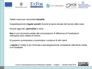 Corso di specializzazione per bibliotecario digitale -- Cagliari -- Daniele Satta 2014
Twitter nasce per raccontare banalità
Inaspettatamente (regole sociali) diviene la spina dorsale del mondo delle news
Ancora oggi tutti i giornalisti ci sono
Non è uno strumento adatto alle conversazioni. A differenza di Facebook le
Interazioni sono ridotte al minimo
Si possono commentare e condividere i contenuti di altri utenti
L'utente di Twitter è più informato e tecnologicamente competente dell'utente medio
e di Facebook
 