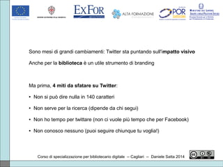 Corso di specializzazione per bibliotecario digitale -- Cagliari -- Daniele Satta 2014
Sono mesi di grandi cambiamenti: Twitter sta puntando sull'impatto visivo
Anche per la biblioteca è un utile strumento di branding
Ma prima, 4 miti da sfatare su Twitter:
● Non si può dire nulla in 140 caratteri
● Non serve per la ricerca (dipende da chi segui)
● Non ho tempo per twittare (non ci vuole più tempo che per Facebook)
● Non conosco nessuno (puoi seguire chiunque tu voglia!)
 
