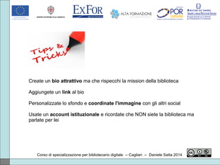 Corso di specializzazione per bibliotecario digitale -- Cagliari -- Daniele Satta 2014
Create un bio attrattivo ma che rispecchi la mission della biblioteca
Aggiungete un link al bio
Personalizzate lo sfondo e coordinate l'immagine con gli altri social
Usate un account istituzionale e ricordate che NON siete la biblioteca ma
parlate per lei
 