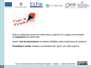 Corso di specializzazione per bibliotecario digitale -- Cagliari -- Daniele Satta 2014
Siete un istituzione quindi non siete tenuti a seguire chi vi segue ma ricordatevi
di ringraziarli per averlo fatto
Usate i tool di automazione ma attento all'effetto robot e attenzione ai contenuti
Presidiate il canale: twittate e condividete tutti i giorni, più volte al giorno
 