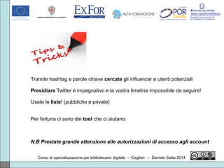 Corso di specializzazione per bibliotecario digitale -- Cagliari -- Daniele Satta 2014
Tramite hashtag e parole chiave cercate gli influencer e utenti potenziali
Presidiare Twitter è impegnativo e la vostra timeline impossibile da seguire!
Usate le liste! (pubbliche e private)
Per fortuna ci sono dei tool che ci aiutano:
N.B Prestate grande attenzione alle autorizzazioni di accesso agli account
 