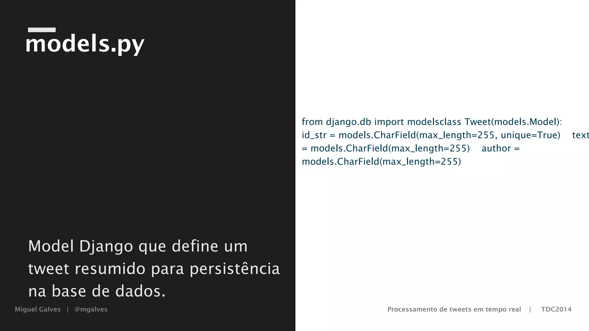 Miguel Galves | @mgalves Processamento de tweets em tempo real | TDC2014
models.py
from django.db import models
class Tweet(models.Model):
id_str = models.CharField(max_length=255, unique=True)
text = models.CharField(max_length=255)
author = models.CharField(max_length=255)
Model Django que define um
tweet resumido para persistência
na base de dados.
Saturday, August 9, 14
 