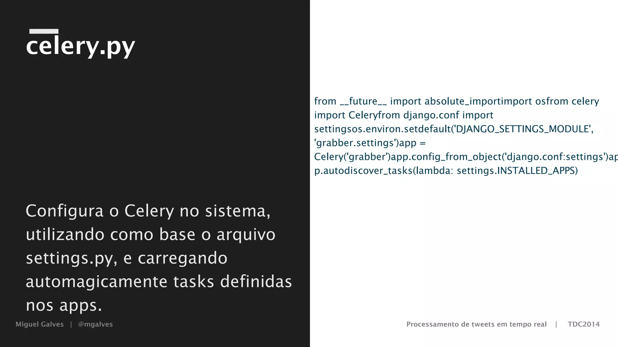 Miguel Galves | @mgalves Processamento de tweets em tempo real | TDC2014
celery.py
from __future__ import absolute_import
import os
from celery import Celery
from django.conf import settings
os.environ.setdefault('DJANGO_SETTINGS_MODULE',
'grabber.settings')
app = Celery('grabber')
app.config_from_object('django.conf:settings')
app.autodiscover_tasks(lambda: settings.INSTALLED_APPS)
Configura o Celery no sistema,
utilizando como base o arquivo
settings.py, e carregando
automagicamente tasks definidas
nos apps.
Saturday, August 9, 14
 