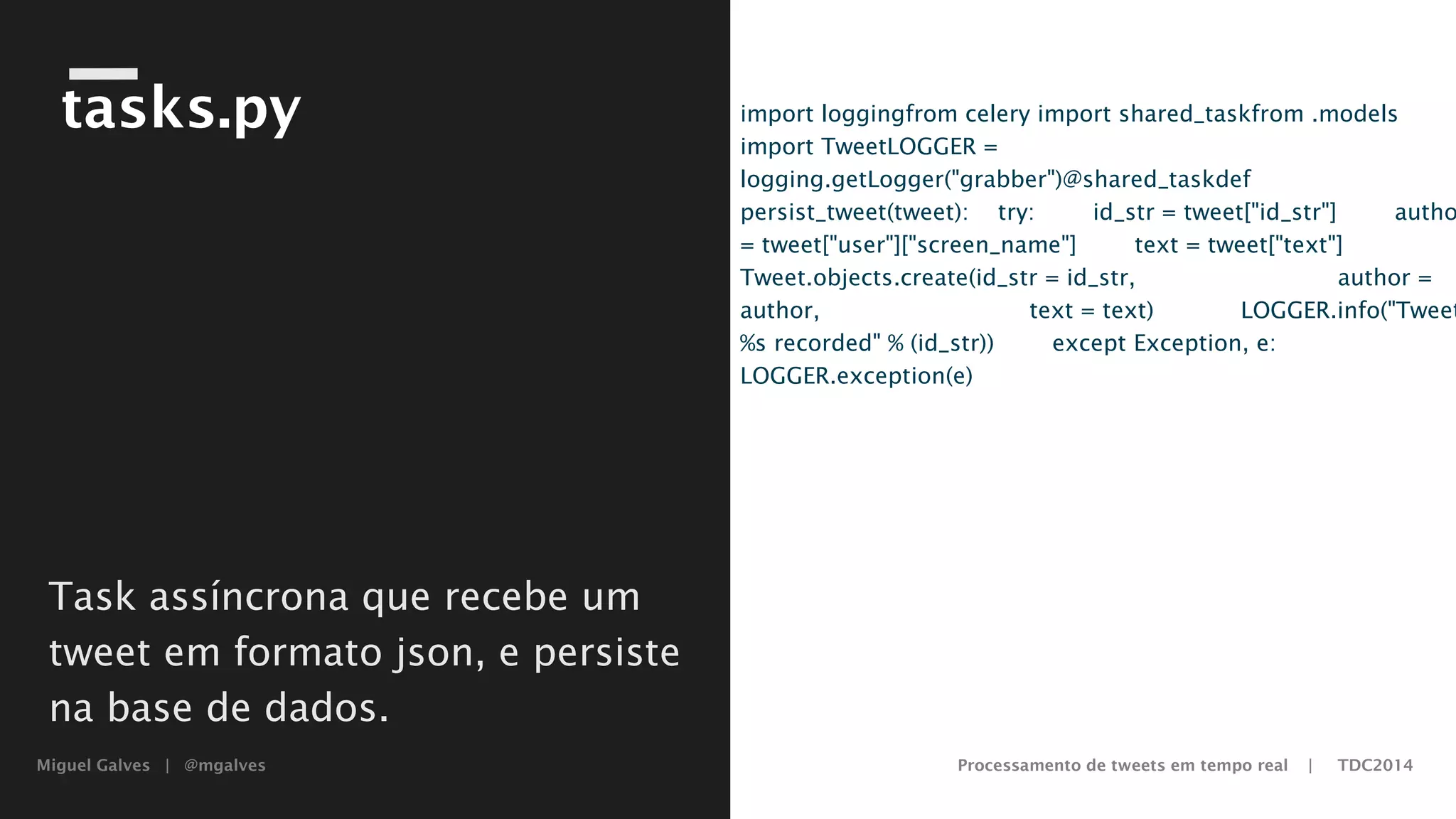 Miguel Galves | @mgalves Processamento de tweets em tempo real | TDC2014
tasks.py import logging
from celery import shared_task
from .models import Tweet
LOGGER = logging.getLogger("grabber")
@shared_task
def persist_tweet(tweet):
try:
id_str = tweet["id_str"]
author = tweet["user"]["screen_name"]
text = tweet["text"]
Tweet.objects.create(id_str = id_str,
author = author,
text = text)
LOGGER.info("Tweet %s recorded" % (id_str))
except Exception, e:
LOGGER.exception(e)
Task assíncrona que recebe um
tweet em formato json, e persiste
na base de dados.
Saturday, August 9, 14
 