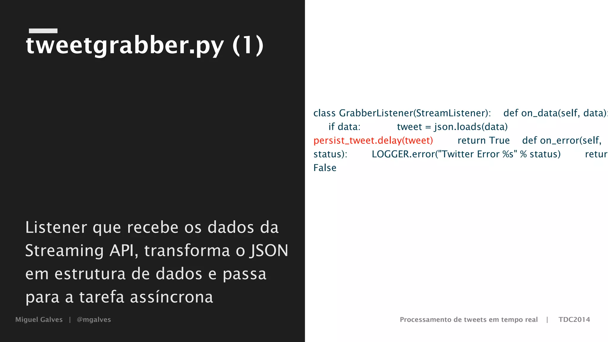 Miguel Galves | @mgalves Processamento de tweets em tempo real | TDC2014
tweetgrabber.py (1)
class GrabberListener(StreamListener):
def on_data(self, data):
if data:
tweet = json.loads(data)
persist_tweet.delay(tweet)
return True
def on_error(self, status):
LOGGER.error("Twitter Error %s" % status)
return FalseListener que recebe os dados da
Streaming API, transforma o
JSON em estrutura de dados e
passa para a tarefa assíncrona
Saturday, August 9, 14
 