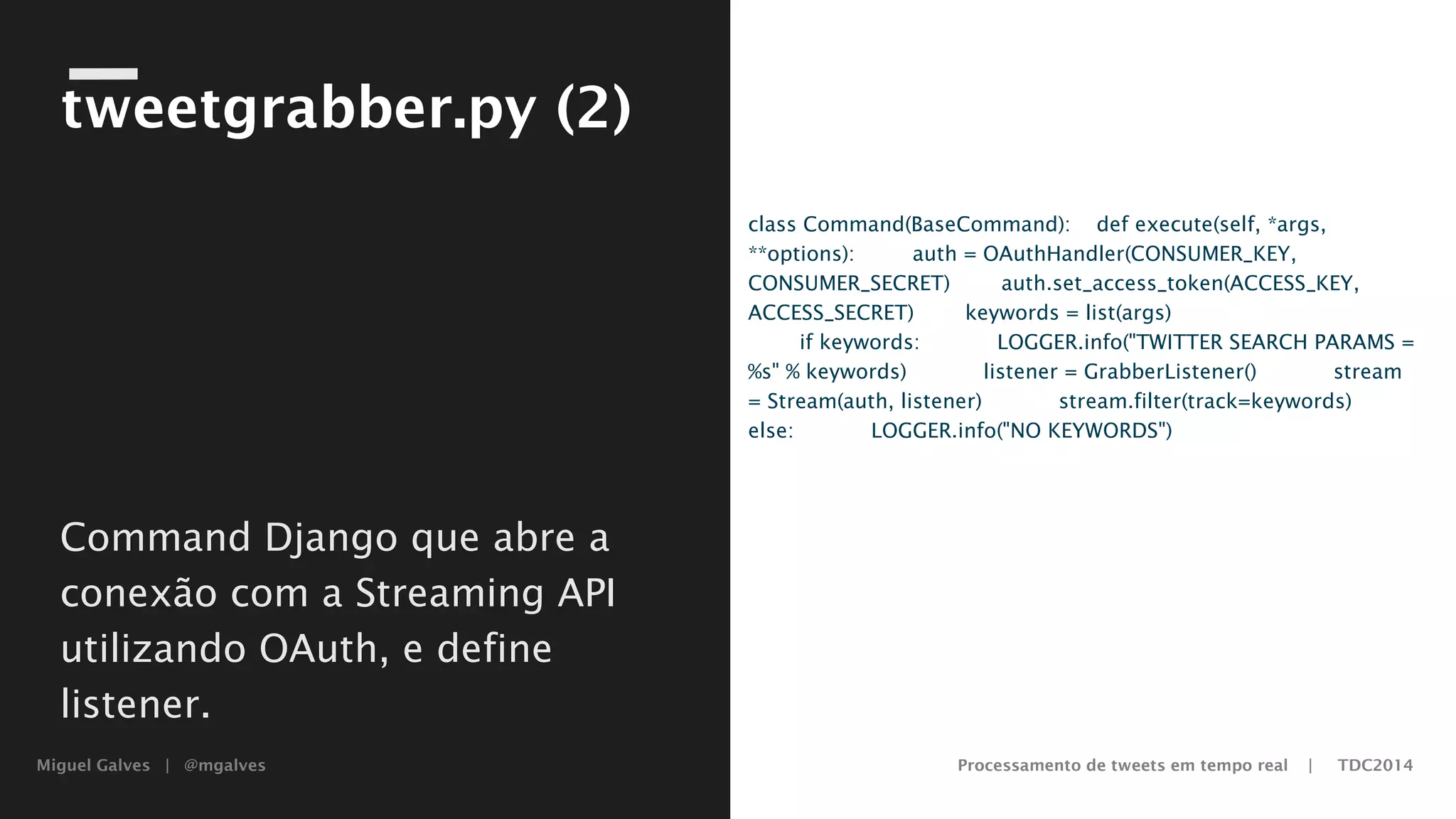Miguel Galves | @mgalves Processamento de tweets em tempo real | TDC2014
tweetgrabber.py (2)
class Command(BaseCommand):
def execute(self, *args, **options):
auth = OAuthHandler(CONSUMER_KEY, CONSUMER_SECRET)
auth.set_access_token(ACCESS_KEY, ACCESS_SECRET)
keywords = list(args)
if keywords:
LOGGER.info("TWITTER SEARCH PARAMS = %s" % keywords)
listener = GrabberListener()
stream = Stream(auth, listener)
stream.filter(track=keywords)
else:
LOGGER.info("NO KEYWORDS")
Command Django que abre a
conexão com a Streaming API
utilizando OAuth, e define
listener.
Saturday, August 9, 14
 