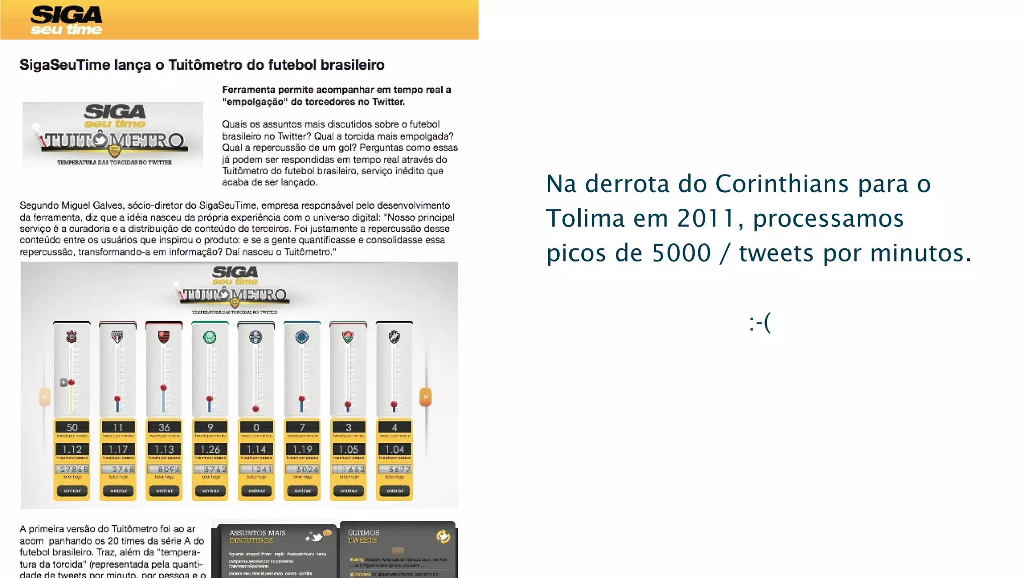 Na derrota do Corinthians para o
Tolima em 2011, processamos
picos de 5000 / tweets por minutos.
:-(
SigaSeuTime lança o Tuitômetro do futebol brasileiro
Ferramenta permite acompanhar em tempo real a
"empolgação" do torcedores no Twitter.
Quais os assuntos mais discutidos sobre o futebol
brasileiro no Twitter? Qual a torcida mais empolgada?
Qual a repercussão de um gol? Perguntas como essas
já podem ser respondidas em tempo real através do
Tuitômetro do futebol brasileiro, serviço inédito que
acaba de ser lançado.
Segundo Miguel Galves, sócio-diretor do SigaSeuTime, empresa responsável pelo desenvolvimento
da ferramenta, diz que a idéia nasceu da própria experiência com o universo digital: "Nosso principal
serviço é a curadoria e a distribuição de conteúdo de terceiros. Foi justamente a repercussão desse
conteúdo entre os usuários que inspirou o produto: e se a gente quantificasse e consolidasse essa
repercussão, transformando-a em informação? Daí nasceu o Tuitômetro."
A primeira versão do Tuitômetro foi ao ar
acom panhando os 20 times da série A do
futebol brasileiro. Traz, além da "tempera-
tura da torcida" (representada pela quanti-
dade de tweets por minuto, por pessoa e o
acumulado do dia), os assuntos mais co-Saturday, August 9, 14
 