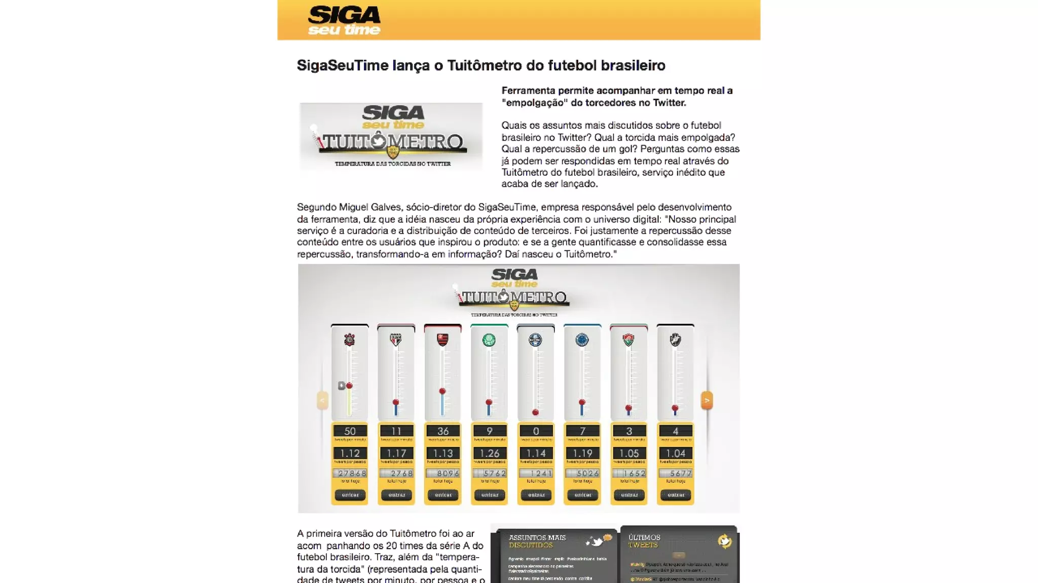 SigaSeuTime lança o Tuitômetro do futebol brasileiro
Ferramenta permite acompanhar em tempo real a
"empolgação" do torcedores no Twitter.
Quais os assuntos mais discutidos sobre o futebol
brasileiro no Twitter? Qual a torcida mais empolgada?
Qual a repercussão de um gol? Perguntas como essas
já podem ser respondidas em tempo real através do
Tuitômetro do futebol brasileiro, serviço inédito que
acaba de ser lançado.
Segundo Miguel Galves, sócio-diretor do SigaSeuTime, empresa responsável pelo desenvolvimento
da ferramenta, diz que a idéia nasceu da própria experiência com o universo digital: "Nosso principal
serviço é a curadoria e a distribuição de conteúdo de terceiros. Foi justamente a repercussão desse
conteúdo entre os usuários que inspirou o produto: e se a gente quantificasse e consolidasse essa
repercussão, transformando-a em informação? Daí nasceu o Tuitômetro."
A primeira versão do Tuitômetro foi ao ar
acom panhando os 20 times da série A do
futebol brasileiro. Traz, além da "tempera-
tura da torcida" (representada pela quanti-
dade de tweets por minuto, por pessoa e o
acumulado do dia), os assuntos mais co-Saturday, August 9, 14
 