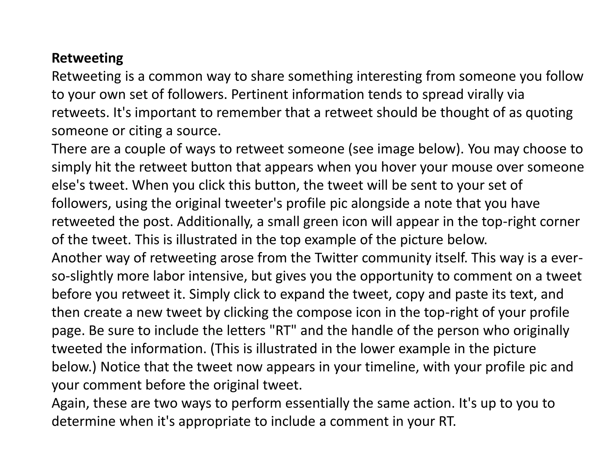 Retweeting
Retweeting is a common way to share something interesting from someone you follow
to your own set of followers. Pertinent information tends to spread virally via
retweets. It's important to remember that a retweet should be thought of as quoting
someone or citing a source.
There are a couple of ways to retweet someone (see image below). You may choose to
simply hit the retweet button that appears when you hover your mouse over someone
else's tweet. When you click this button, the tweet will be sent to your set of
followers, using the original tweeter's profile pic alongside a note that you have
retweeted the post. Additionally, a small green icon will appear in the top-right corner
of the tweet. This is illustrated in the top example of the picture below.
Another way of retweeting arose from the Twitter community itself. This way is a ever-
so-slightly more labor intensive, but gives you the opportunity to comment on a tweet
before you retweet it. Simply click to expand the tweet, copy and paste its text, and
then create a new tweet by clicking the compose icon in the top-right of your profile
page. Be sure to include the letters "RT" and the handle of the person who originally
tweeted the information. (This is illustrated in the lower example in the picture
below.) Notice that the tweet now appears in your timeline, with your profile pic and
your comment before the original tweet.
Again, these are two ways to perform essentially the same action. It's up to you to
determine when it's appropriate to include a comment in your RT.
 