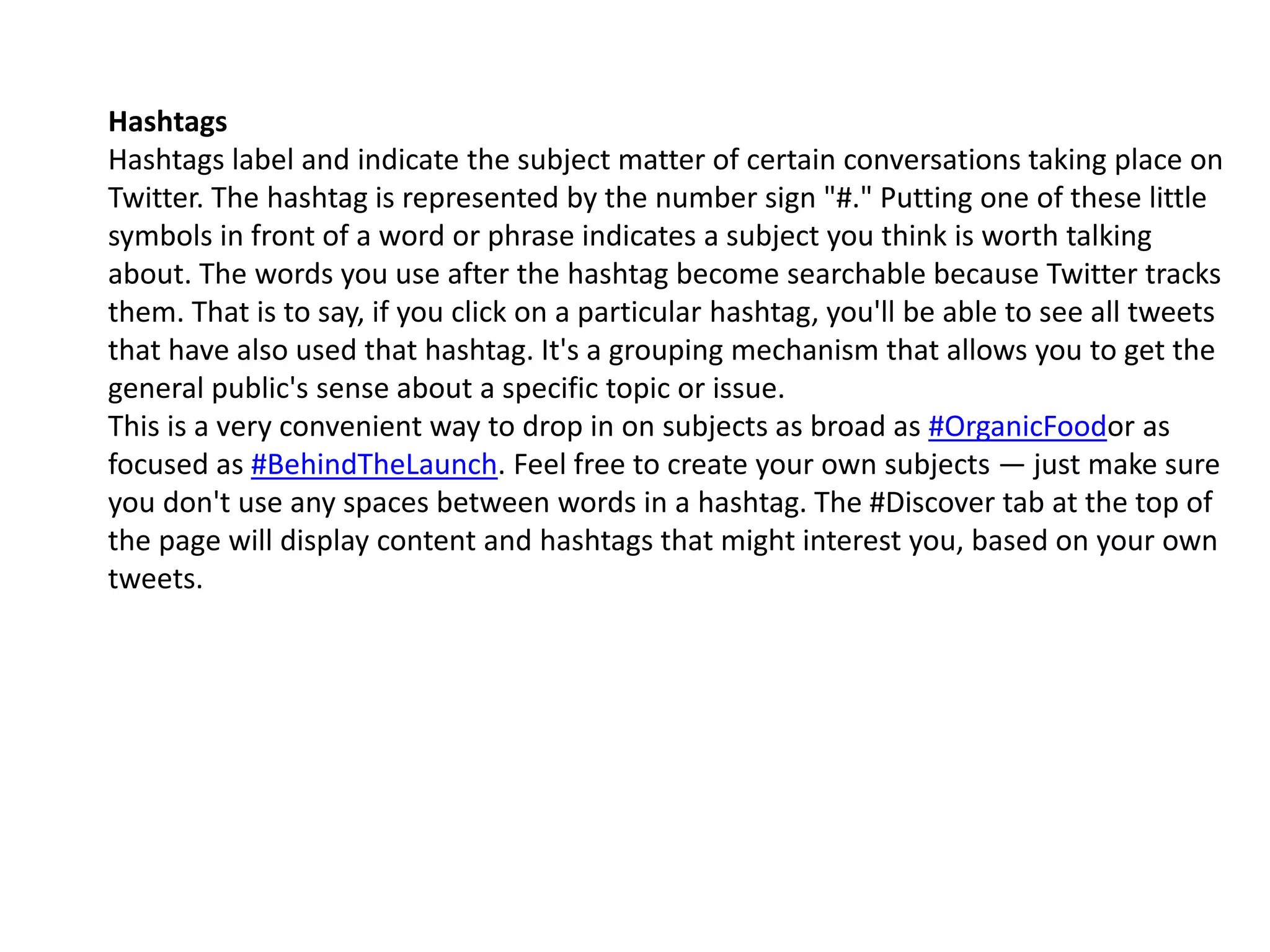 Hashtags
Hashtags label and indicate the subject matter of certain conversations taking place on
Twitter. The hashtag is represented by the number sign "#." Putting one of these little
symbols in front of a word or phrase indicates a subject you think is worth talking
about. The words you use after the hashtag become searchable because Twitter tracks
them. That is to say, if you click on a particular hashtag, you'll be able to see all tweets
that have also used that hashtag. It's a grouping mechanism that allows you to get the
general public's sense about a specific topic or issue.
This is a very convenient way to drop in on subjects as broad as #OrganicFoodor as
focused as #BehindTheLaunch. Feel free to create your own subjects — just make sure
you don't use any spaces between words in a hashtag. The #Discover tab at the top of
the page will display content and hashtags that might interest you, based on your own
tweets.
 