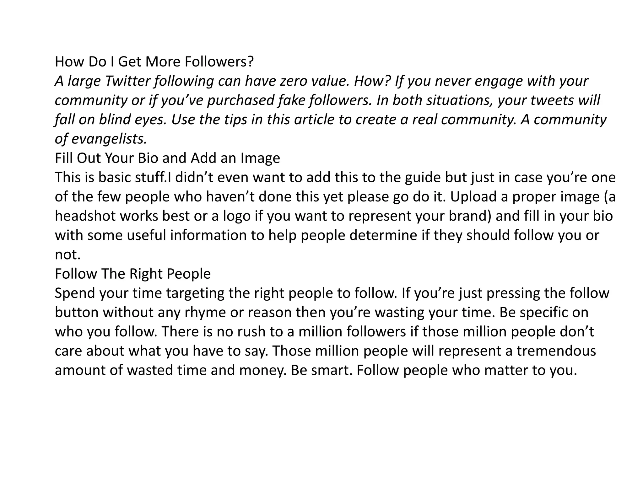 How Do I Get More Followers?
A large Twitter following can have zero value. How? If you never engage with your
community or if you’ve purchased fake followers. In both situations, your tweets will
fall on blind eyes. Use the tips in this article to create a real community. A community
of evangelists.
Fill Out Your Bio and Add an Image
This is basic stuff.I didn’t even want to add this to the guide but just in case you’re one
of the few people who haven’t done this yet please go do it. Upload a proper image (a
headshot works best or a logo if you want to represent your brand) and fill in your bio
with some useful information to help people determine if they should follow you or
not.
Follow The Right People
Spend your time targeting the right people to follow. If you’re just pressing the follow
button without any rhyme or reason then you’re wasting your time. Be specific on
who you follow. There is no rush to a million followers if those million people don’t
care about what you have to say. Those million people will represent a tremendous
amount of wasted time and money. Be smart. Follow people who matter to you.
 