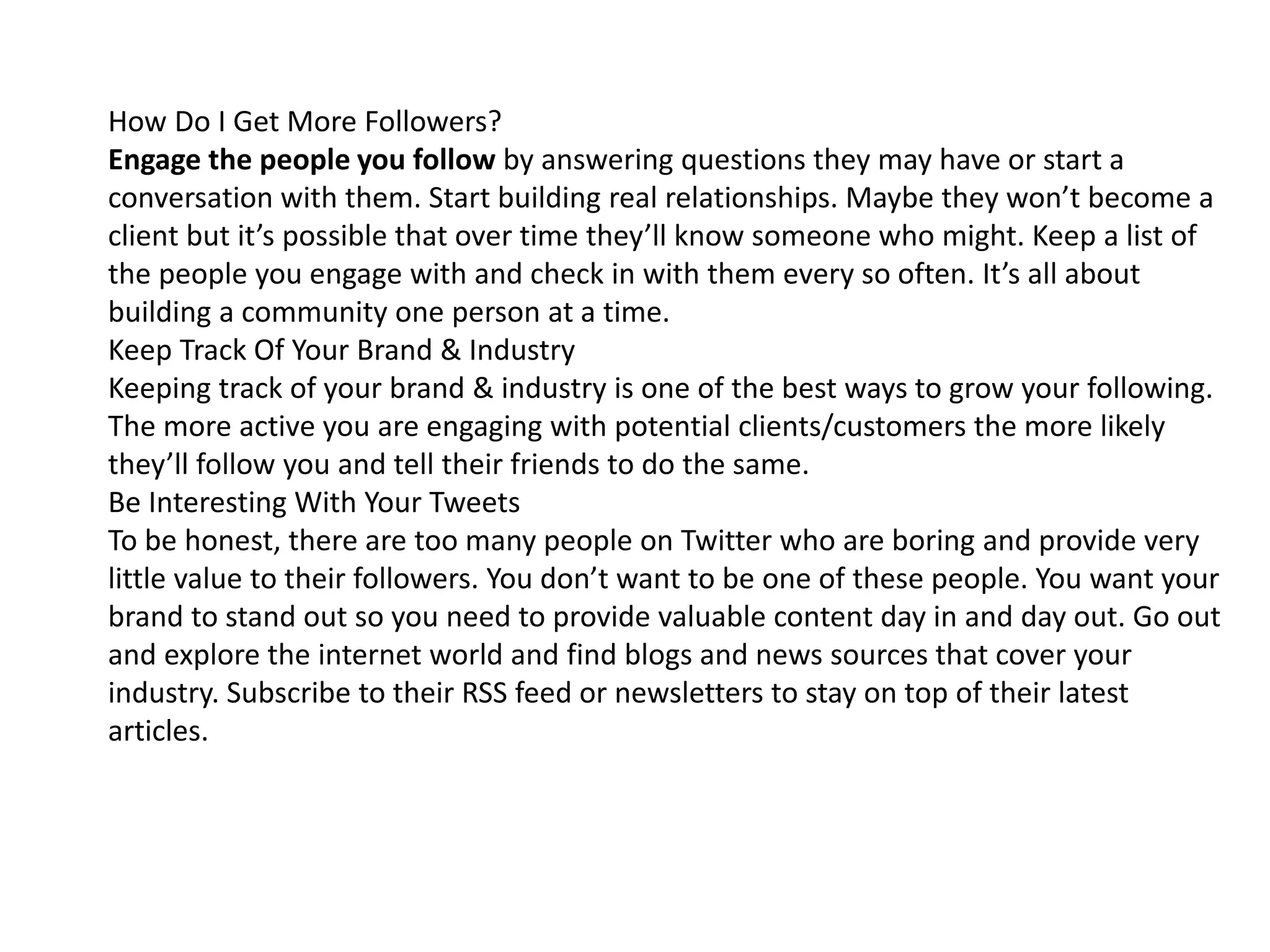 How Do I Get More Followers?
Engage the people you follow by answering questions they may have or start a
conversation with them. Start building real relationships. Maybe they won’t become a
client but it’s possible that over time they’ll know someone who might. Keep a list of
the people you engage with and check in with them every so often. It’s all about
building a community one person at a time.
Keep Track Of Your Brand & Industry
Keeping track of your brand & industry is one of the best ways to grow your following.
The more active you are engaging with potential clients/customers the more likely
they’ll follow you and tell their friends to do the same.
Be Interesting With Your Tweets
To be honest, there are too many people on Twitter who are boring and provide very
little value to their followers. You don’t want to be one of these people. You want your
brand to stand out so you need to provide valuable content day in and day out. Go out
and explore the internet world and find blogs and news sources that cover your
industry. Subscribe to their RSS feed or newsletters to stay on top of their latest
articles.
 