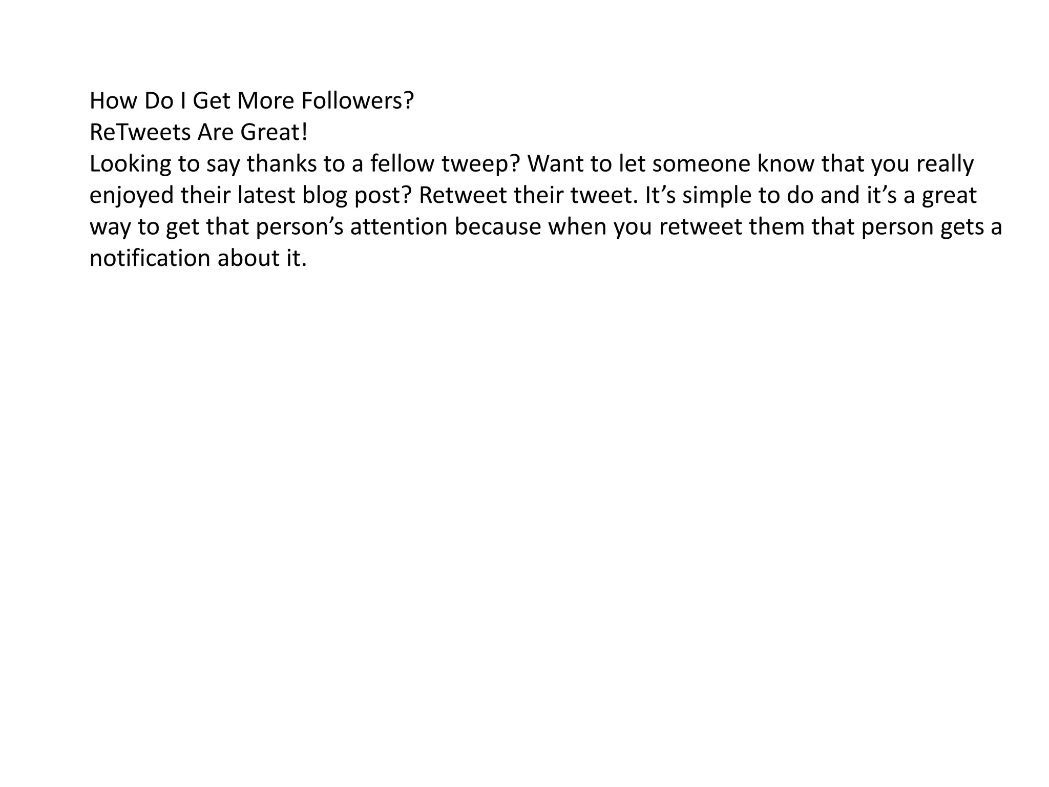 How Do I Get More Followers?
ReTweets Are Great!
Looking to say thanks to a fellow tweep? Want to let someone know that you really
enjoyed their latest blog post? Retweet their tweet. It’s simple to do and it’s a great
way to get that person’s attention because when you retweet them that person gets a
notification about it.
 