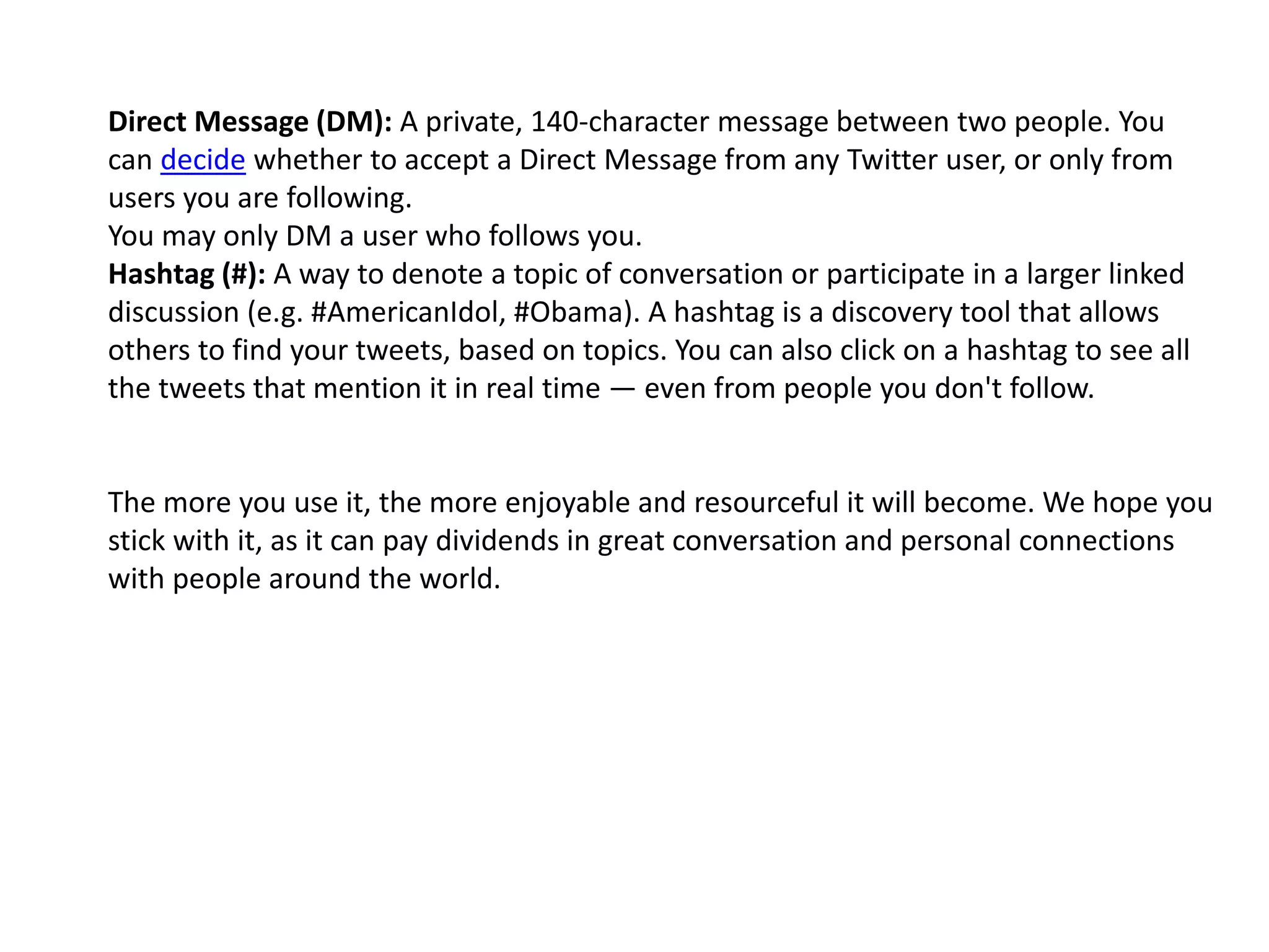 Direct Message (DM): A private, 140-character message between two people. You
can decide whether to accept a Direct Message from any Twitter user, or only from
users you are following.
You may only DM a user who follows you.
Hashtag (#): A way to denote a topic of conversation or participate in a larger linked
discussion (e.g. #AmericanIdol, #Obama). A hashtag is a discovery tool that allows
others to find your tweets, based on topics. You can also click on a hashtag to see all
the tweets that mention it in real time — even from people you don't follow.
The more you use it, the more enjoyable and resourceful it will become. We hope you
stick with it, as it can pay dividends in great conversation and personal connections
with people around the world.
 