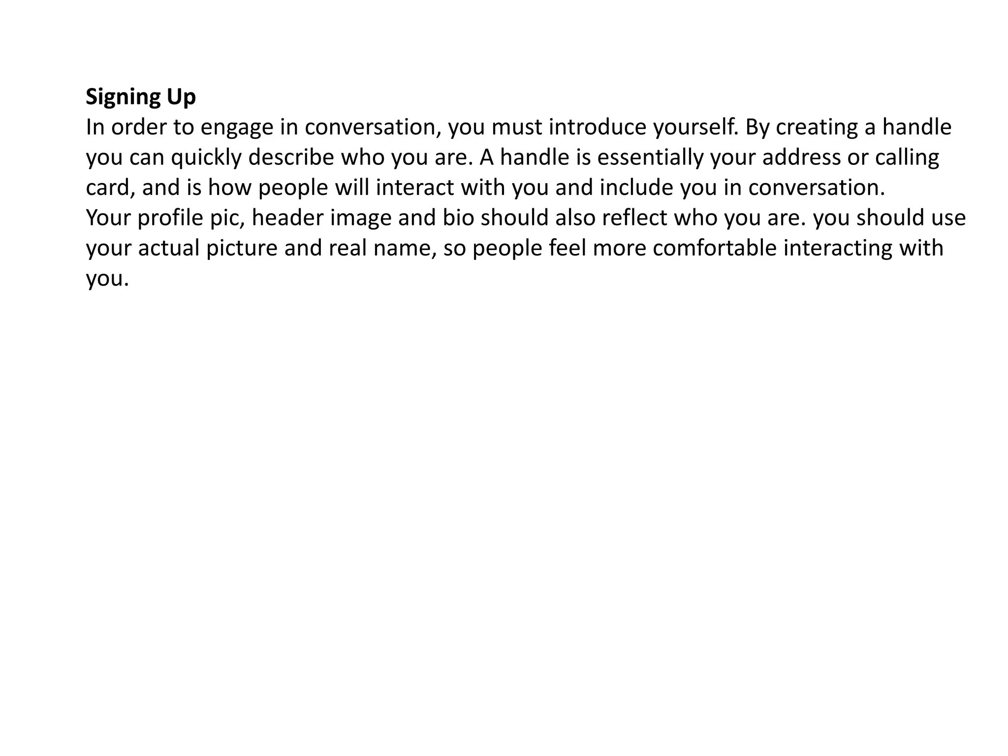 Signing Up
In order to engage in conversation, you must introduce yourself. By creating a handle
you can quickly describe who you are. A handle is essentially your address or calling
card, and is how people will interact with you and include you in conversation.
Your profile pic, header image and bio should also reflect who you are. you should use
your actual picture and real name, so people feel more comfortable interacting with
you.
 
